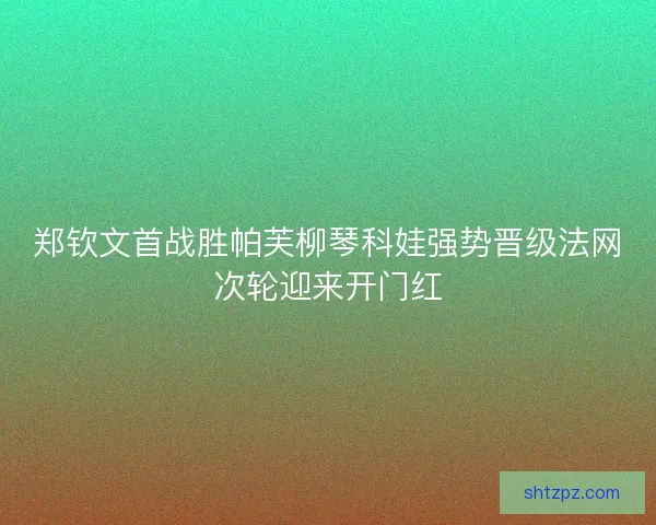 郑钦文首战胜帕芙柳琴科娃强势晋级法网次轮迎来开门红