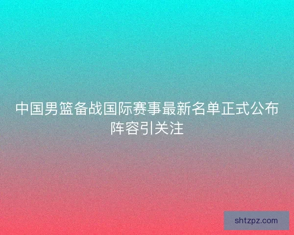 中国男篮备战国际赛事最新名单正式公布阵容引关注