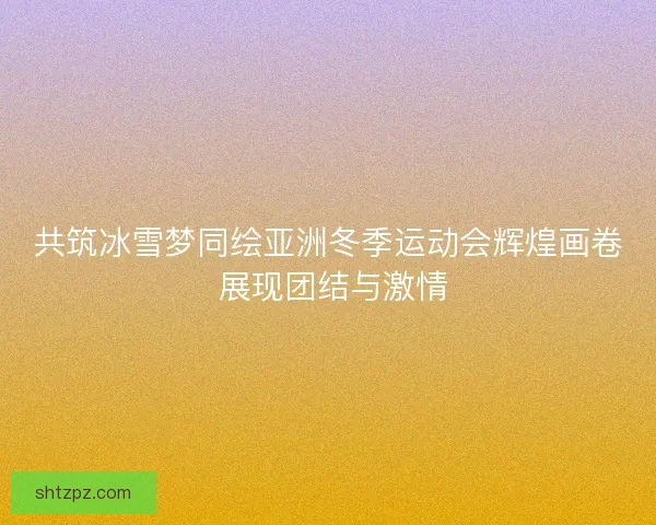共筑冰雪梦同绘亚洲冬季运动会辉煌画卷 展现团结与激情